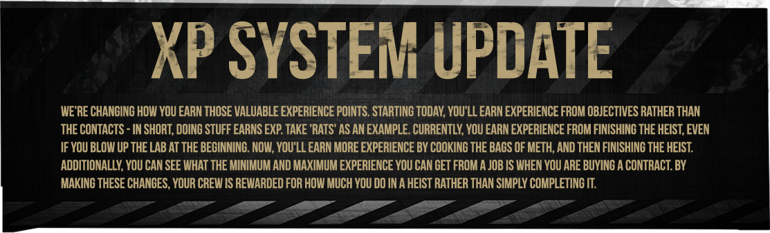 We're changing how you earn those valuable experience points. Starting today, you'll earn experience from objectives rather than the contacts - in short, doing stuff earns EXP. Take 'Rats' as an example. Currently, you earn experience from finishing the heist, even if you blow up the lab at the beginning. Now, you'll earn more experience by cooking the bags of meth, and then finishing the heist. Additionally, you can see what the minimum and maximum experience you can get from a job is when you are buying a contract. By making these changes, your crew is rewarded for how much you do in a heist rather than simply completing it.